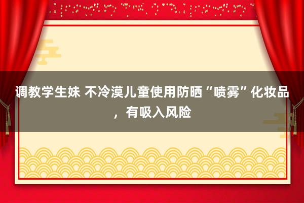 调教学生妹 不冷漠儿童使用防晒“喷雾”化妆品，有吸入风险