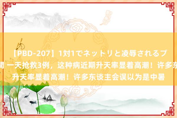 【PBD-207】1対1でネットリと凌辱されるプレミア女優たち 8時間 一天抢救3例，这种病近期升天率显着高潮！许多东谈主会误以为是中暑