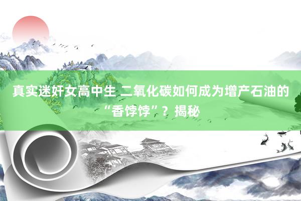 真实迷奸女高中生 二氧化碳如何成为增产石油的“香饽饽”？揭秘