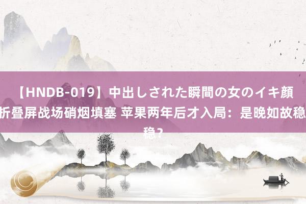 【HNDB-019】中出しされた瞬間の女のイキ顔 折叠屏战场硝烟填塞 苹果两年后才入局：是晚如故稳？