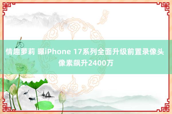 情趣萝莉 曝iPhone 17系列全面升级前置录像头 像素飙升2400万