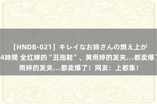 【HNDB-021】キレイなお姉さんの燃え上がる本物中出し交尾4時間 全红婵的“丑拖鞋”、黄雨婷的发夹…都卖爆了！网友：上都集！