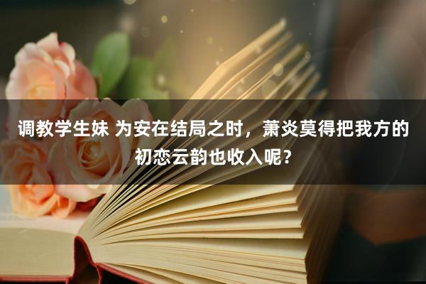 调教学生妹 为安在结局之时，萧炎莫得把我方的初恋云韵也收入呢？