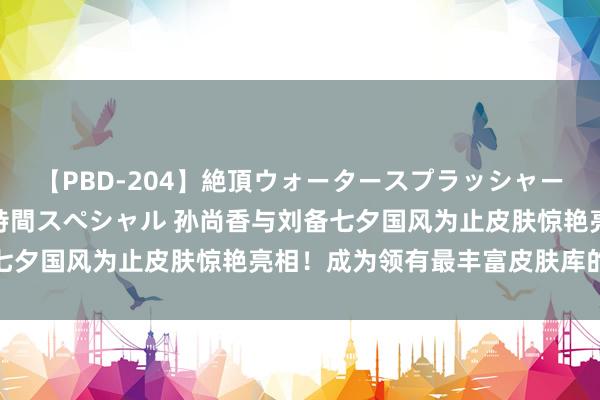 【PBD-204】絶頂ウォータースプラッシャー 放尿＆潮吹き大噴射8時間スペシャル 孙尚香与刘备七夕国风为止皮肤惊艳亮相！成为领有最丰富皮肤库的英杰