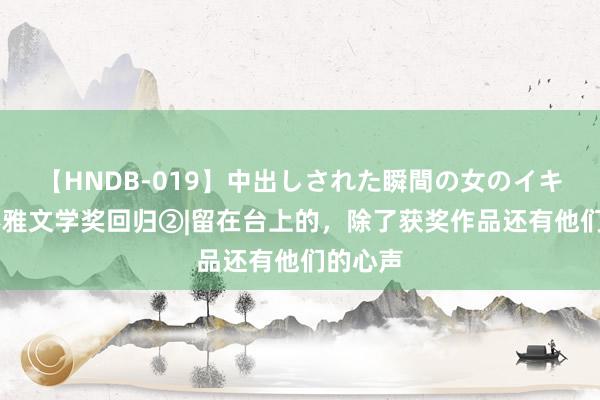 【HNDB-019】中出しされた瞬間の女のイキ顔 川不雅文学奖回归②|留在台上的，除了获奖作品还有他们的心声