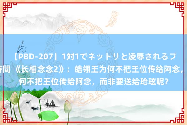 【PBD-207】1対1でネットリと凌辱されるプレミア女優たち 8時間 《长相念念2》：皓翎王为何不把王位传给阿念，而非要送给玱玹呢？