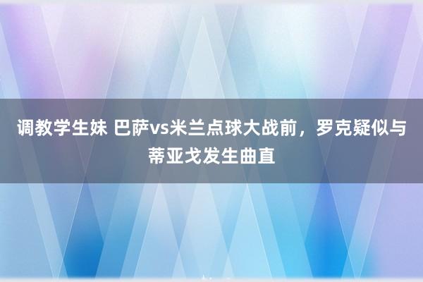 调教学生妹 巴萨vs米兰点球大战前，罗克疑似与蒂亚戈发生曲直