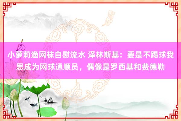 小萝莉渔网袜自慰流水 泽林斯基：要是不踢球我思成为网球通顺员，偶像是罗西基和费德勒