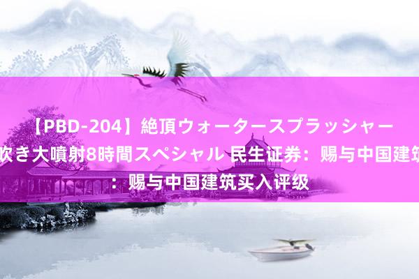 【PBD-204】絶頂ウォータースプラッシャー 放尿＆潮吹き大噴射8時間スペシャル 民生证券：赐与中国建筑买入评级