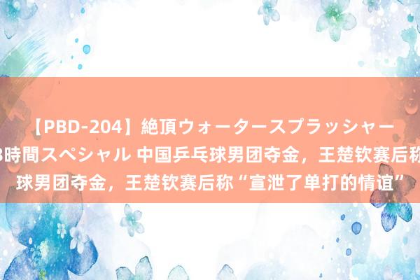 【PBD-204】絶頂ウォータースプラッシャー 放尿＆潮吹き大噴射8時間スペシャル 中国乒乓球男团夺金，王楚钦赛后称“宣泄了单打的情谊”