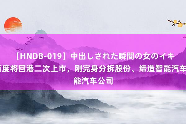 【HNDB-019】中出しされた瞬間の女のイキ顔 百度将回港二次上市，刚完身分拆股份、缔造智能汽车公司