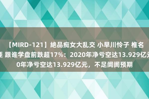 【MIRD-121】絶品痴女大乱交 小早川怜子 椎名ゆな ASUKA 乃亜 跟谁学盘前跌超17%：2020年净亏空达13.929亿元，不足阛阓预期