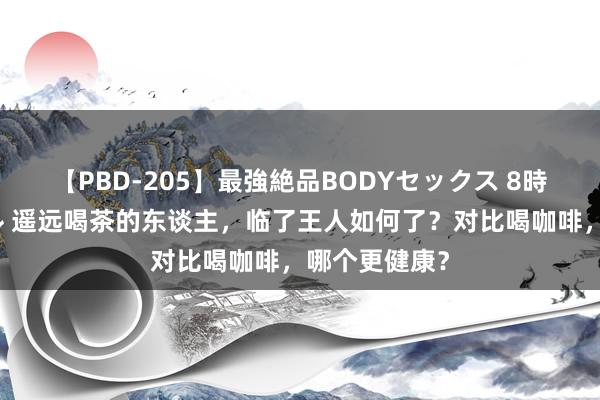 【PBD-205】最強絶品BODYセックス 8時間スペシャル 遥远喝茶的东谈主，临了王人如何了？对比喝咖啡，哪个更健康？