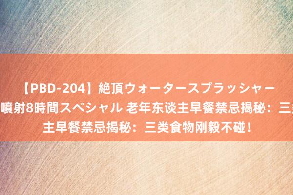 【PBD-204】絶頂ウォータースプラッシャー 放尿＆潮吹き大噴射8時間スペシャル 老年东谈主早餐禁忌揭秘：三类食物刚毅不碰！