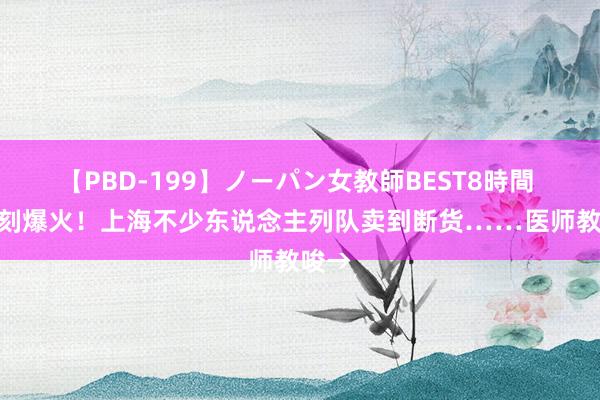 【PBD-199】ノーパン女教師BEST8時間 2 片刻爆火！上海不少东说念主列队卖到断货……医师教唆→