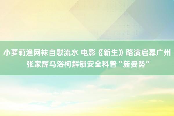 小萝莉渔网袜自慰流水 电影《新生》路演启幕广州 张家辉马浴柯解锁安全科普“新姿势”