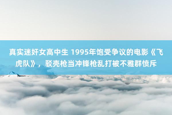 真实迷奸女高中生 1995年饱受争议的电影《飞虎队》，驳壳枪当冲锋枪乱打被不雅群愤斥