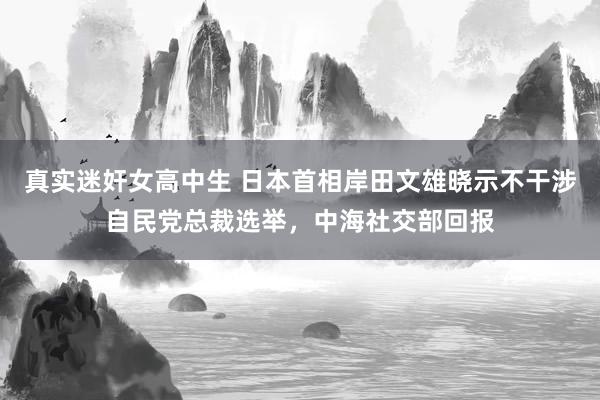 真实迷奸女高中生 日本首相岸田文雄晓示不干涉自民党总裁选举，中海社交部回报