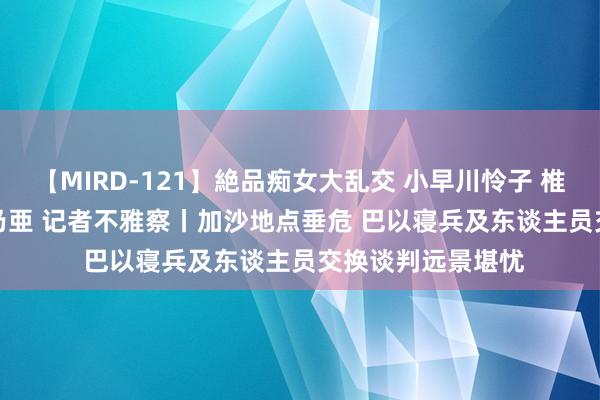 【MIRD-121】絶品痴女大乱交 小早川怜子 椎名ゆな ASUKA 乃亜 记者不雅察丨加沙地点垂危 巴以寝兵及东谈主员交换谈判远景堪忧