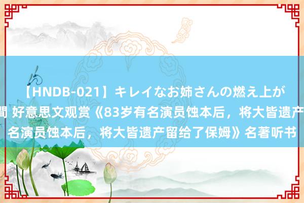 【HNDB-021】キレイなお姉さんの燃え上がる本物中出し交尾4時間 好意思文观赏《83岁有名演员蚀本后，将大皆遗产留给了保姆》名著听书