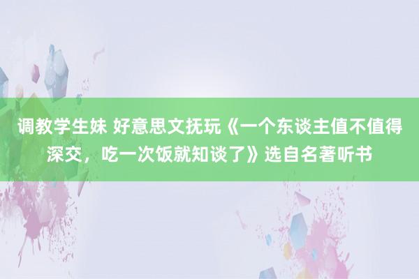 调教学生妹 好意思文抚玩《一个东谈主值不值得深交，吃一次饭就知谈了》选自名著听书