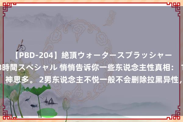 【PBD-204】絶頂ウォータースプラッシャー 放尿＆潮吹き大噴射8時間スペシャル 悄悄告诉你一些东说念主性真相： 1垂头走路的东说念主，神思多。 2男东说念主不悦一般不会删除拉黑异性，而女东说念主不悦的第一件事等于删除拉黑。 3.20岁就能一花独放的东说念主，他的后头一定不浅薄