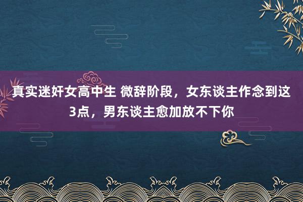 真实迷奸女高中生 微辞阶段，女东谈主作念到这3点，男东谈主愈加放不下你