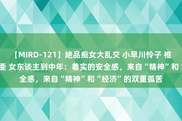 【MIRD-121】絶品痴女大乱交 小早川怜子 椎名ゆな ASUKA 乃亜 女东谈主到中年：着实的安全感，来自“精神”和“经济”的双重孤苦