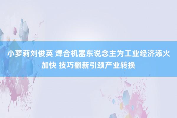 小萝莉刘俊英 焊合机器东说念主为工业经济添火加快 技巧翻新引颈产业转换