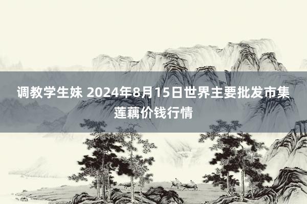 调教学生妹 2024年8月15日世界主要批发市集莲藕价钱行情