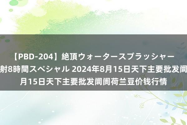 【PBD-204】絶頂ウォータースプラッシャー 放尿＆潮吹き大噴射8時間スペシャル 2024年8月15日天下主要批发阛阓荷兰豆价钱行情