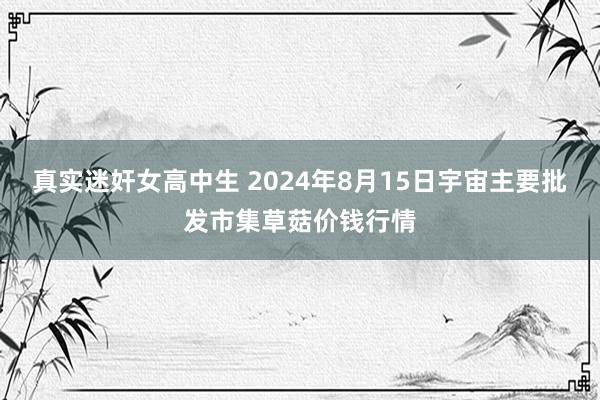 真实迷奸女高中生 2024年8月15日宇宙主要批发市集草菇价钱行情