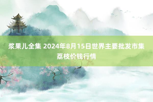 浆果儿全集 2024年8月15日世界主要批发市集荔枝价钱行情