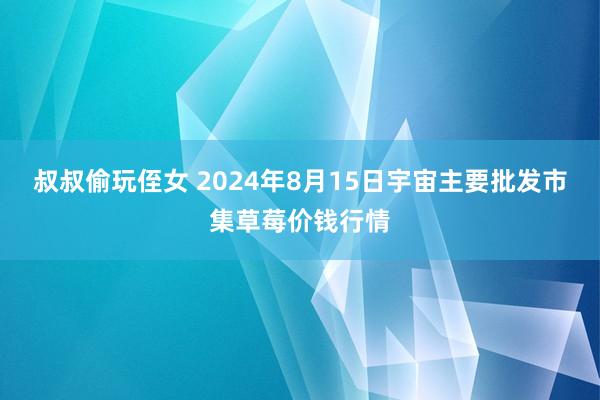 叔叔偷玩侄女 2024年8月15日宇宙主要批发市集草莓价钱行情