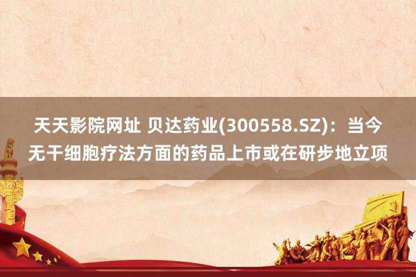 天天影院网址 贝达药业(300558.SZ)：当今无干细胞疗法方面的药品上市或在研步地立项