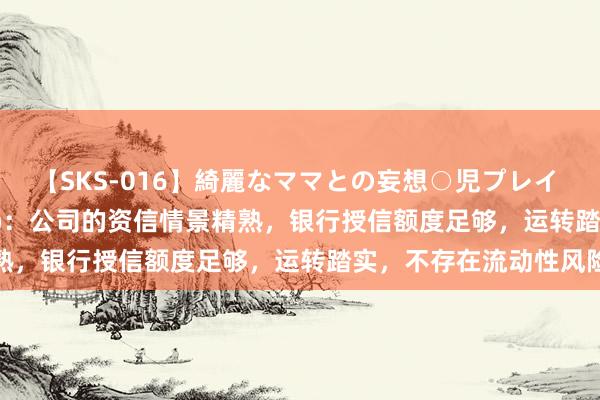 【SKS-016】綺麗なママとの妄想○児プレイ 浙江建投(002761.SZ)：公司的资信情景精熟，银行授信额度足够，运转踏实，不存在流动性风险