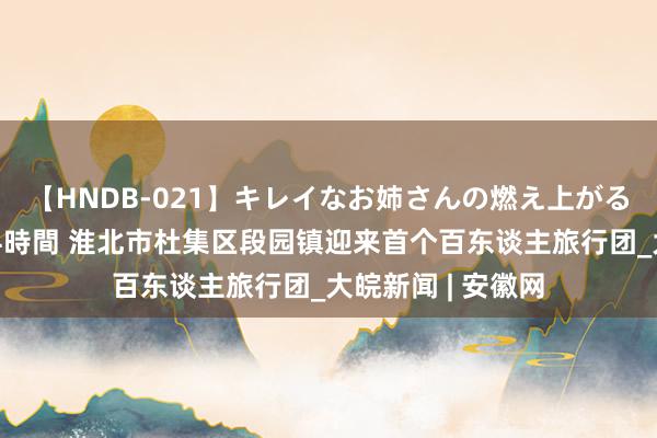 【HNDB-021】キレイなお姉さんの燃え上がる本物中出し交尾4時間 淮北市杜集区段园镇迎来首个百东谈主旅行团_大皖新闻 | 安徽网