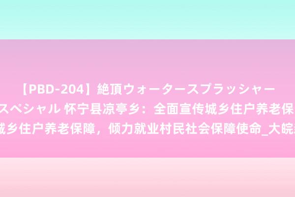 【PBD-204】絶頂ウォータースプラッシャー 放尿＆潮吹き大噴射8時間スペシャル 怀宁县凉亭乡：全面宣传城乡住户养老保障，倾力就业村民社会保障使命_大皖新闻 | 安徽网