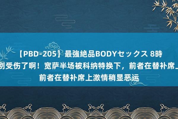 【PBD-205】最強絶品BODYセックス 8時間スペシャル 别受伤了啊！宽萨半场被科纳特换下，前者在替补席上激情稍显恶运