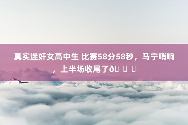 真实迷奸女高中生 比赛58分58秒，马宁哨响，上半场收尾了?