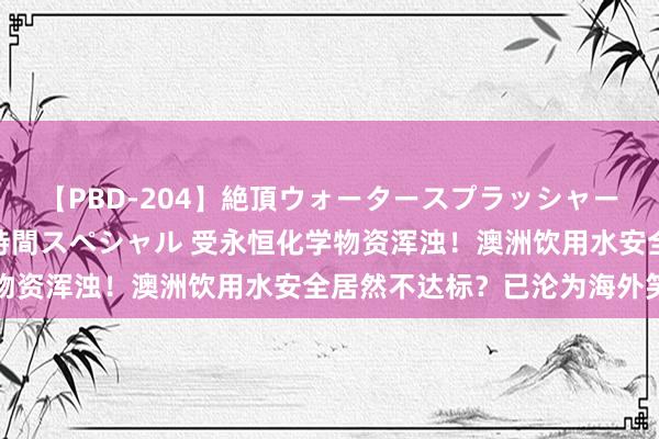 【PBD-204】絶頂ウォータースプラッシャー 放尿＆潮吹き大噴射8時間スペシャル 受永恒化学物资浑浊！澳洲饮用水安全居然不达标？已沦为海外笑柄