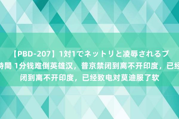 【PBD-207】1対1でネットリと凌辱されるプレミア女優たち 8時間 1分钱难倒英雄汉，普京禁闭到离不开印度，已经致电对莫迪服了软