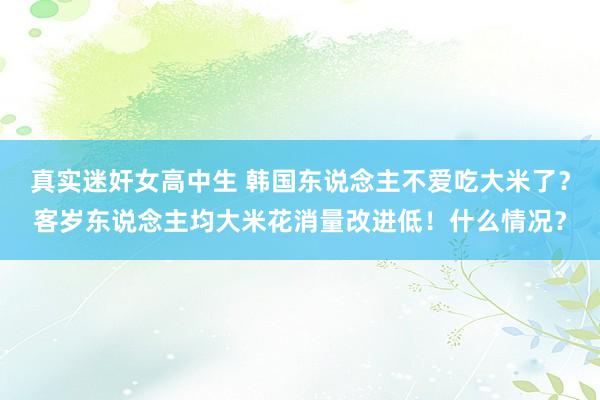 真实迷奸女高中生 韩国东说念主不爱吃大米了？客岁东说念主均大米花消量改进低！什么情况？