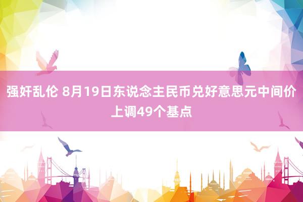 强奸乱伦 8月19日东说念主民币兑好意思元中间价上调49个基点