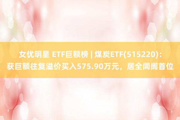 女优明星 ETF巨额榜 | 煤炭ETF(515220)：获巨额往复溢价买入575.90万元，居全阛阓首位