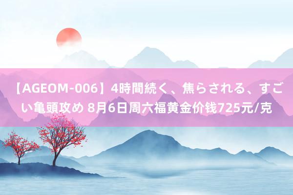 【AGEOM-006】4時間続く、焦らされる、すごい亀頭攻め 8月6日周六福黄金价钱725元/克