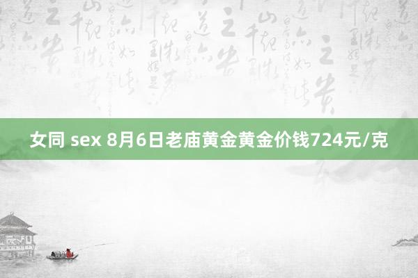 女同 sex 8月6日老庙黄金黄金价钱724元/克