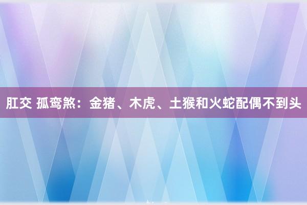 肛交 孤鸾煞：金猪、木虎、土猴和火蛇配偶不到头