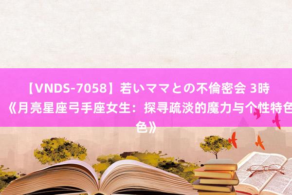 【VNDS-7058】若いママとの不倫密会 3時間 《月亮星座弓手座女生：探寻疏淡的魔力与个性特色》