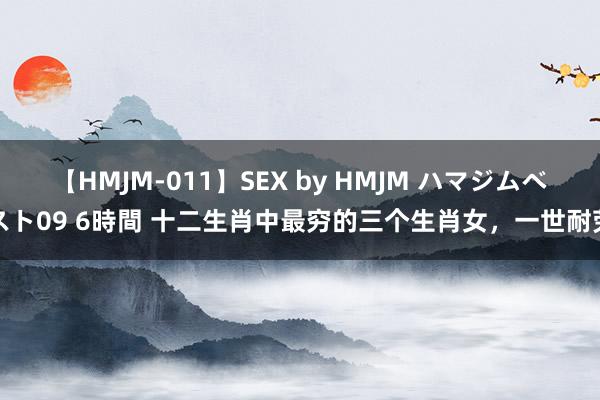 【HMJM-011】SEX by HMJM ハマジムベスト09 6時間 十二生肖中最穷的三个生肖女，一世耐劳